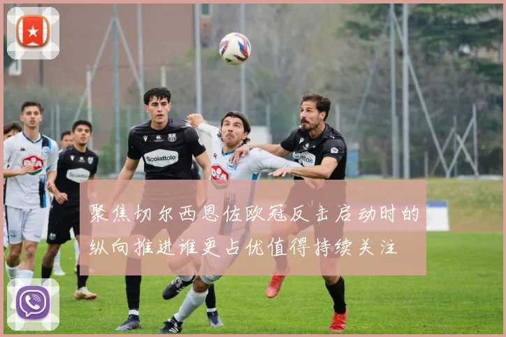 聚焦切尔西恩佐欧冠反击启动时的纵向推进谁更占优值得持续关注