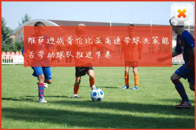 维萨迎战哥伦比亚高速带球决策能否带动球队推进节奏