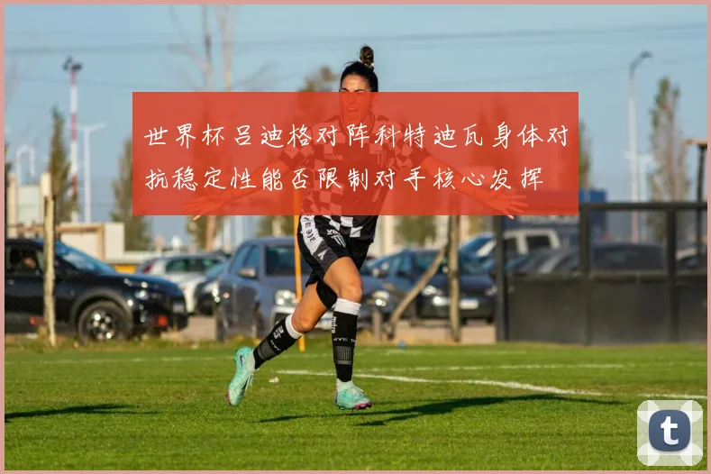 世界杯吕迪格对阵科特迪瓦身体对抗稳定性能否限制对手核心发挥