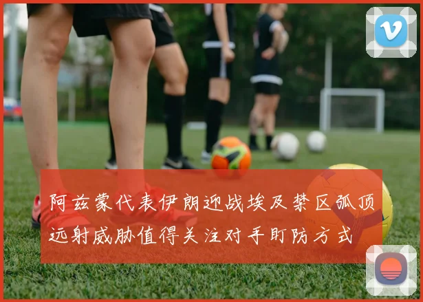 阿兹蒙代表伊朗迎战埃及禁区弧顶远射威胁值得关注对手盯防方式