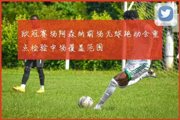 欧冠赛场阿森纳前场无球跑动会重点检验中场覆盖范围