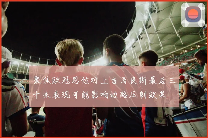 聚焦欧冠恩佐对上吉马良斯最后三十米表现可能影响边路压制效果