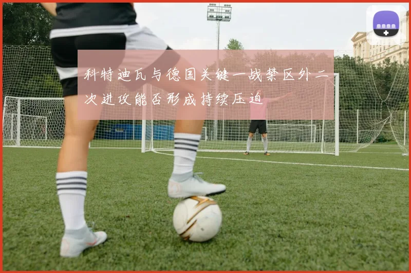 科特迪瓦与德国关键一战禁区外二次进攻能否形成持续压迫