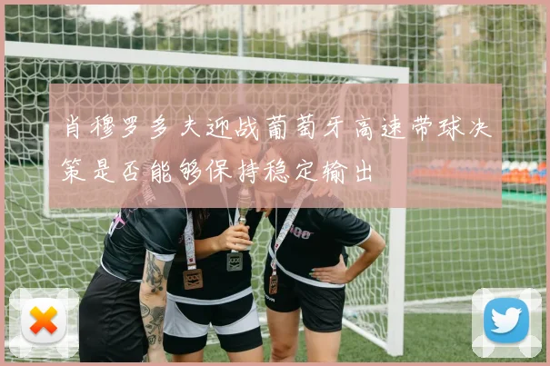 肖穆罗多夫迎战葡萄牙高速带球决策是否能够保持稳定输出
