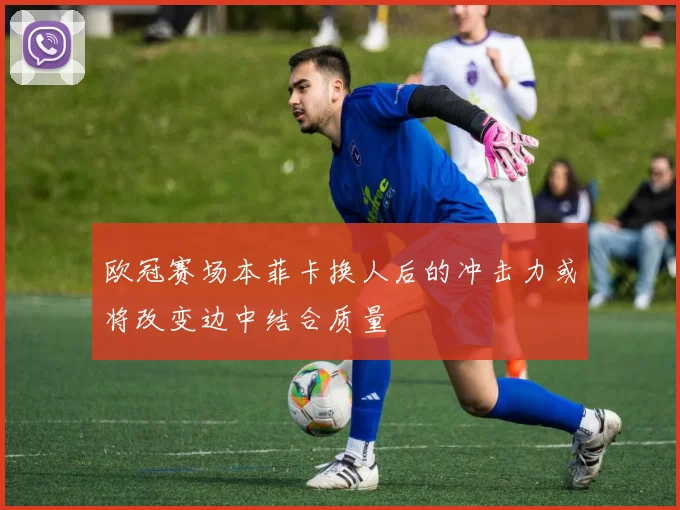 欧冠赛场本菲卡换人后的冲击力或将改变边中结合质量