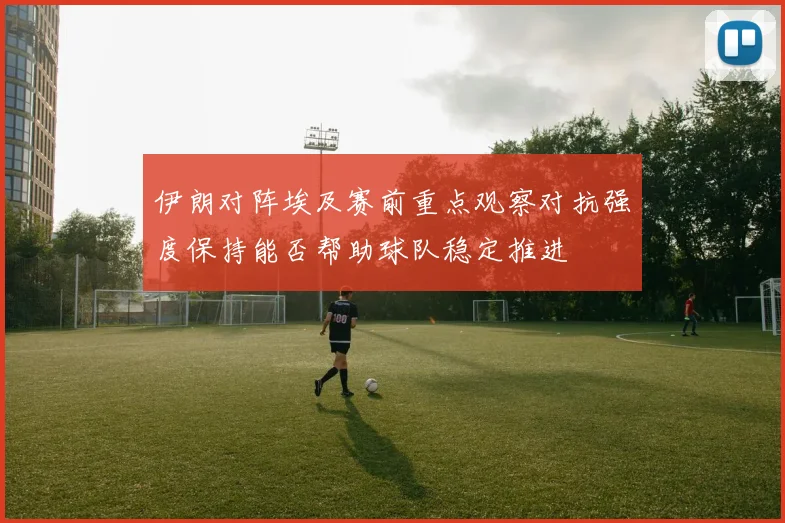 伊朗对阵埃及赛前重点观察对抗强度保持能否帮助球队稳定推进