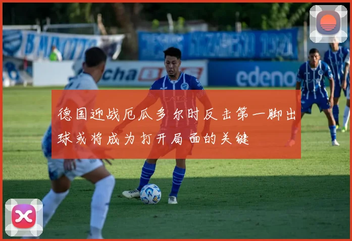 德国迎战厄瓜多尔时反击第一脚出球或将成为打开局面的关键